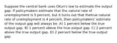 Suppose the central bank uses Okun's law to estimate the output gap. If policymakers estimate that the natural rate of unemployment is 5 percent, but it turns out that thetrue natural rate of unemployment is 4 percent, then policymakers' estimate of the output gap will always be: A) 1 percent below the true output gap. B) 1 percent above the true output gap. C) 2 percent above the true output gap. D) 2 percent below the true output gap