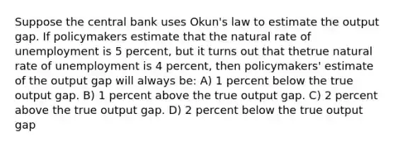 Suppose the central bank uses Okun's law to estimate the output gap. If policymakers estimate that the natural rate of unemployment is 5 percent, but it turns out that thetrue natural rate of unemployment is 4 percent, then policymakers' estimate of the output gap will always be: A) 1 percent below the true output gap. B) 1 percent above the true output gap. C) 2 percent above the true output gap. D) 2 percent below the true output gap