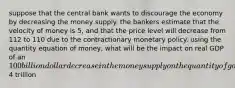 suppose that the central bank wants to discourage the economy by decreasing the money supply. the bankers estimate that the velocity of money is 5, and that the price level will decrease from 112 to 110 due to the contractionary monetary policy. using the quantity equation of money, what will be the impact on real GDP of an 100 billion dollar decrease in the money supply on the quantity of goods and services in the economy given an initial money supply of4 trillion