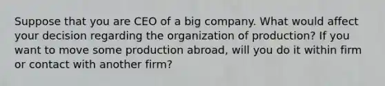 Suppose that you are CEO of a big company. What would affect your decision regarding the organization of production? If you want to move some production abroad, will you do it within firm or contact with another firm?