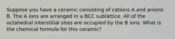 Suppose you have a ceramic consisting of cations A and anions B. The A ions are arranged in a BCC sublattice. All of the octahedral interstitial sites are occupied by the B ions. What is the chemical formula for this ceramic?