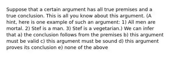 Suppose that a certain argument has all true premises and a true conclusion. This is all you know about this argument. (A hint, here is one example of such an argument: 1) All men are mortal. 2) Stef is a man. 3) Stef is a vegetarian.) We can infer that a) the conclusion follows from the premises b) this argument must be valid c) this argument must be sound d) this argument proves its conclusion e) none of the above