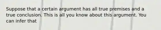 Suppose that a certain argument has all true premises and a true conclusion. This is all you know about this argument. You can infer that