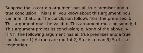 Suppose that a certain argument has all true premises and a true conclusion. This is all you know about this argument. You can infer that... a. The conclusion follows from the premises; b. This argument must be valid; c. This argument must be sound; d. This argument proves its conclusion; e. None of the above. A HINT: The following argument has all true premises and a true conclusion: 1) All men are mortal 2) Stef is a man 3) Stef is a vegetarian