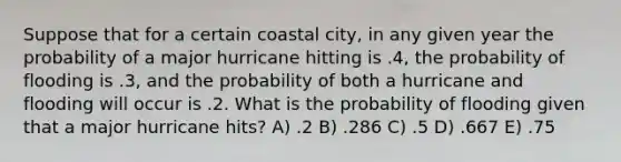 Suppose that for a certain coastal city, in any given year the probability of a major hurricane hitting is .4, the probability of flooding is .3, and the probability of both a hurricane and flooding will occur is .2. What is the probability of flooding given that a major hurricane hits? A) .2 B) .286 C) .5 D) .667 E) .75