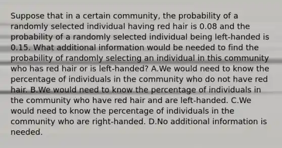 Suppose that in a certain​ community, the probability of a randomly selected individual having red hair is 0.08 and the probability of a randomly selected individual being​ left-handed is 0.15. What additional information would be needed to find the probability of randomly selecting an individual in this community who has red hair or is​ left-handed? A.We would need to know the percentage of individuals in the community who do not have red hair. B.We would need to know the percentage of individuals in the community who have red hair and are​ left-handed. C.We would need to know the percentage of individuals in the community who are​ right-handed. D.No additional information is needed.