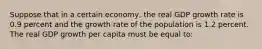 Suppose that in a certain economy, the real GDP growth rate is 0.9 percent and the growth rate of the population is 1.2 percent. The real GDP growth per capita must be equal to: