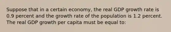 Suppose that in a certain economy, the real GDP growth rate is 0.9 percent and the growth rate of the population is 1.2 percent. The real GDP growth per capita must be equal to: