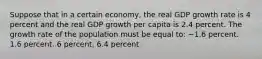 Suppose that in a certain economy, the real GDP growth rate is 4 percent and the real GDP growth per capita is 2.4 percent. The growth rate of the population must be equal to: −1.6 percent. 1.6 percent. 6 percent. 6.4 percent.