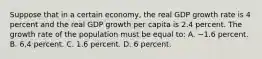 Suppose that in a certain economy, the real GDP growth rate is 4 percent and the real GDP growth per capita is 2.4 percent. The growth rate of the population must be equal to: A. −1.6 percent. B. 6.4 percent. C. 1.6 percent. D. 6 percent.