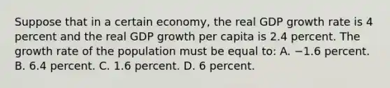 Suppose that in a certain economy, the real GDP growth rate is 4 percent and the real GDP growth per capita is 2.4 percent. The growth rate of the population must be equal to: A. −1.6 percent. B. 6.4 percent. C. 1.6 percent. D. 6 percent.