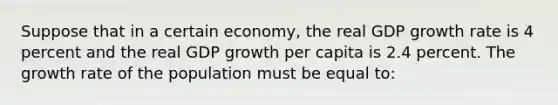 Suppose that in a certain economy, the real GDP growth rate is 4 percent and the real GDP growth per capita is 2.4 percent. The growth rate of the population must be equal to: