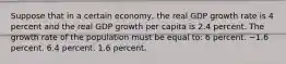 Suppose that in a certain economy, the real GDP growth rate is 4 percent and the real GDP growth per capita is 2.4 percent. The growth rate of the population must be equal to: 6 percent. −1.6 percent. 6.4 percent. 1.6 percent.