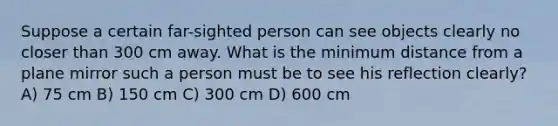 Suppose a certain far-sighted person can see objects clearly no closer than 300 cm away. What is the minimum distance from a plane mirror such a person must be to see his reflection clearly? A) 75 cm B) 150 cm C) 300 cm D) 600 cm