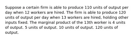 Suppose a certain firm is able to produce 110 units of output per day when 12 workers are hired. The firm is able to produce 120 units of output per day when 13 workers are hired, holding other inputs fixed. The marginal product of the 13th worker is 4 units of output. 5 units of output. 10 units of output. 120 units of output.