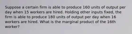 Suppose a certain firm is able to produce 160 units of output per day when 15 workers are hired. Holding other inputs fixed, the firm is able to produce 180 units of output per day when 16 workers are hired. What is the marginal product of the 16th worker?