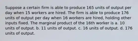 Suppose a certain firm is able to produce 165 units of output per day when 15 workers are hired. The firm is able to produce 176 units of output per day when 16 workers are hired, holding other inputs fixed. The marginal product of the 16th worker is a. 10 units of output. b. 11 units of output. c. 16 units of output. d. 176 units of output.