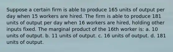 Suppose a certain firm is able to produce 165 units of output per day when 15 workers are hired. The firm is able to produce 181 units of output per day when 16 workers are hired, holding other inputs fixed. The marginal product of the 16th worker is: a. 10 units of output. b. 11 units of output. c. 16 units of output. d. 181 units of output.