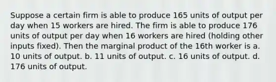 Suppose a certain firm is able to produce 165 units of output per day when 15 workers are hired. The firm is able to produce 176 units of output per day when 16 workers are hired (holding other inputs fixed). Then the marginal product of the 16th worker is a. 10 units of output. b. 11 units of output. c. 16 units of output. d. 176 units of output.