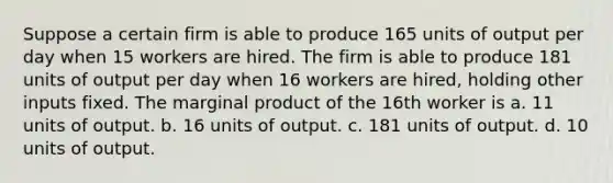 Suppose a certain firm is able to produce 165 units of output per day when 15 workers are hired. The firm is able to produce 181 units of output per day when 16 workers are hired, holding other inputs fixed. The marginal product of the 16th worker is a. 11 units of output. b. 16 units of output. c. 181 units of output. d. 10 units of output.