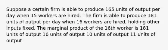 Suppose a certain firm is able to produce 165 units of output per day when 15 workers are hired. The firm is able to produce 181 units of output per day when 16 workers are hired, holding other inputs fixed. The marginal product of the 16th worker is 181 units of output 16 units of output 10 units of output 11 units of output