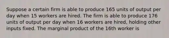 Suppose a certain firm is able to produce 165 units of output per day when 15 workers are hired. The firm is able to produce 176 units of output per day when 16 workers are hired, holding other inputs fixed. The marginal product of the 16th worker is