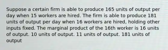 Suppose a certain firm is able to produce 165 units of output per day when 15 workers are hired. The firm is able to produce 181 units of output per day when 16 workers are hired, holding other inputs fixed. The marginal product of the 16th worker is 16 units of output. 10 units of output. 11 units of output. 181 units of output