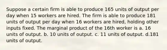 Suppose a certain firm is able to produce 165 units of output per day when 15 workers are hired. The firm is able to produce 181 units of output per day when 16 workers are hired, holding other inputs fixed. The marginal product of the 16th worker is a. 16 units of output. b. 10 units of output. c. 11 units of output. d.181 units of output.