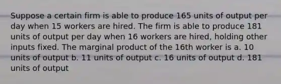 Suppose a certain firm is able to produce 165 units of output per day when 15 workers are hired. The firm is able to produce 181 units of output per day when 16 workers are hired, holding other inputs fixed. The marginal product of the 16th worker is a. 10 units of output b. 11 units of output c. 16 units of output d. 181 units of output