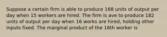 Suppose a certain firm is able to produce 168 units of output per day when 15 workers are hired. The firm is ave to produce 182 units of output per day when 16 works are hired, holding other inputs fixed. The marginal product of the 16th worker is