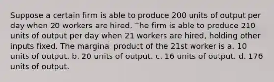 Suppose a certain firm is able to produce 200 units of output per day when 20 workers are hired. The firm is able to produce 210 units of output per day when 21 workers are hired, holding other inputs fixed. The marginal product of the 21st worker is a. 10 units of output. b. 20 units of output. c. 16 units of output. d. 176 units of output.