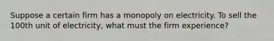 Suppose a certain firm has a monopoly on electricity. To sell the 100th unit of electricity, what must the firm experience?