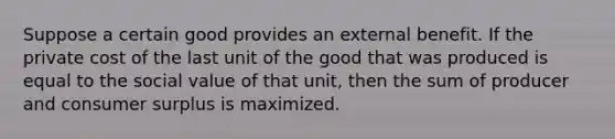 Suppose a certain good provides an external benefit. If the private cost of the last unit of the good that was produced is equal to the social value of that unit, then the sum of producer and consumer surplus is maximized.