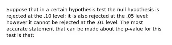 Suppose that in a certain hypothesis test the null hypothesis is rejected at the .10 level; it is also rejected at the .05 level; however it cannot be rejected at the .01 level. The most accurate statement that can be made about the p-value for this test is that: