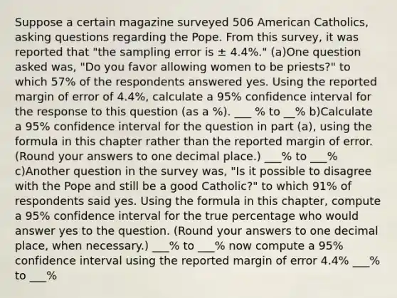 Suppose a certain magazine surveyed 506 American Catholics, asking questions regarding the Pope. From this survey, it was reported that "the sampling error is ± 4.4%." (a)One question asked was, "Do you favor allowing women to be priests?" to which 57% of the respondents answered yes. Using the reported margin of error of 4.4%, calculate a 95% confidence interval for the response to this question (as a %). ___ % to __% b)Calculate a 95% confidence interval for the question in part (a), using the formula in this chapter rather than the reported margin of error. (Round your answers to one decimal place.) ___% to ___% c)Another question in the survey was, "Is it possible to disagree with the Pope and still be a good Catholic?" to which 91% of respondents said yes. Using the formula in this chapter, compute a 95% confidence interval for the true percentage who would answer yes to the question. (Round your answers to one decimal place, when necessary.) ___% to ___% now compute a 95% confidence interval using the reported margin of error 4.4% ___% to ___%