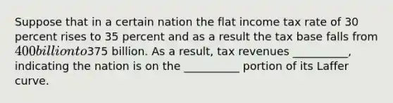 Suppose that in a certain nation the flat income tax rate of 30 percent rises to 35 percent and as a result the tax base falls from 400 billion to375 billion. As a result, tax revenues __________, indicating the nation is on the __________ portion of its Laffer curve.