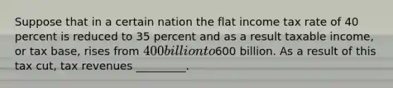 Suppose that in a certain nation the flat income tax rate of 40 percent is reduced to 35 percent and as a result taxable income, or tax base, rises from 400 billion to600 billion. As a result of this tax cut, tax revenues _________.