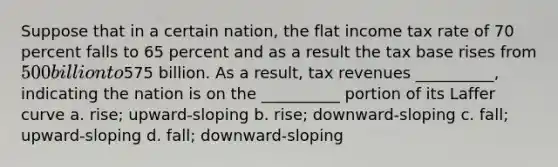 Suppose that in a certain nation, the flat income tax rate of 70 percent falls to 65 percent and as a result the tax base rises from 500 billion to575 billion. As a result, tax revenues __________, indicating the nation is on the __________ portion of its Laffer curve a. rise; upward-sloping b. rise; downward-sloping c. fall; upward-sloping d. fall; downward-sloping