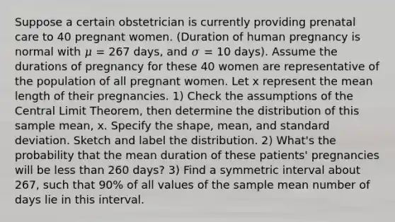 Suppose a certain obstetrician is currently providing <a href='https://www.questionai.com/knowledge/k4ilvqalFS-prenatal-care' class='anchor-knowledge'>prenatal care</a> to 40 pregnant women. (Duration of human pregnancy is normal with 𝜇 = 267 days, and 𝜎 = 10 days). Assume the durations of pregnancy for these 40 women are representative of the population of all pregnant women. Let x represent the mean length of their pregnancies. 1) Check the assumptions of the <a href='https://www.questionai.com/knowledge/kUf7Qv1J9z-central-limit-theorem' class='anchor-knowledge'>central limit theorem</a>, then determine the distribution of this sample mean, x. Specify the shape, mean, and <a href='https://www.questionai.com/knowledge/kqGUr1Cldy-standard-deviation' class='anchor-knowledge'>standard deviation</a>. Sketch and label the distribution. 2) What's the probability that the mean duration of these patients' pregnancies will be less than 260 days? 3) Find a symmetric interval about 267, such that 90% of all values of the sample mean number of days lie in this interval.