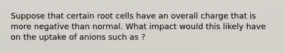 Suppose that certain root cells have an overall charge that is more negative than normal. What impact would this likely have on the uptake of anions such as ?