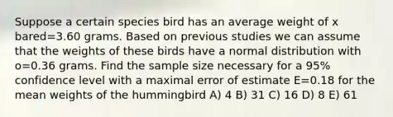 Suppose a certain species bird has an average weight of x bared=3.60 grams. Based on previous studies we can assume that the weights of these birds have a normal distribution with o=0.36 grams. Find the sample size necessary for a 95% confidence level with a maximal error of estimate E=0.18 for the mean weights of the hummingbird A) 4 B) 31 C) 16 D) 8 E) 61