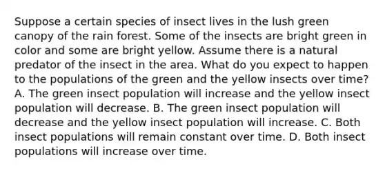 Suppose a certain species of insect lives in the lush green canopy of the rain forest. Some of the insects are bright green in color and some are bright yellow. Assume there is a natural predator of the insect in the area. What do you expect to happen to the populations of the green and the yellow insects over time? A. The green insect population will increase and the yellow insect population will decrease. B. The green insect population will decrease and the yellow insect population will increase. C. Both insect populations will remain constant over time. D. Both insect populations will increase over time.