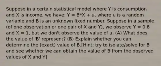 Suppose in a certain statistical model where Y is consumption and X is income, we have: Y = B*X + u, where u is a random variable and B is an unknown fixed number. Suppose in a sample (of one observation or one pair of X and Y), we observe Y = 0.8 and X = 1, but we don't observe the value of u. (A) What does the value of 'B' represent? (B) Explain whether you can determine the (exact) value of B.[Hint: try to isolate/solve for B and see whether we can obtain the value of B from the observed values of X and Y]