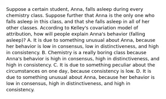 Suppose a certain student, Anna, falls asleep during every chemistry class. Suppose further that Anna is the only one who falls asleep in this class, and that she falls asleep in all of her other classes. According to Kelley's covariation model of attribution, how will people explain Anna's behavior (falling asleep)? A. It is due to something unusual about Anna, because her behavior is low in consensus, low in distinctiveness, and high in consistency. B. Chemistry is a really boring class because Anna's behavior is high in consensus, high in distinctiveness, and high in consistency. C. It is due to something peculiar about the circumstances on one day, because consistency is low. D. It is due to something unusual about Anna, because her behavior is low in consensus, high in distinctiveness, and high in consistency.