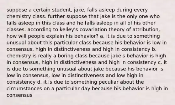 suppose a certain student, jake, falls asleep during every chemistry class. further suppose that jake is the only one who falls asleep in this class and he falls asleep in all of his other classes. according to kelley's covariation theory of attribution, how will people explain his behavior? a. it is due to something unusual about this particular class because his behavior is low in consensus, high in distinctiveness and high in consistency b. chemistry is really a boring class because jake's behavior is high in consensus, high in distinctiveness and high in consistency c. it is due to something unusual about jake because his behavior is low in consensus, low in distinctiveness and low high in consistency d. it is due to something peculiar about the circumstances on a particular day because his behavior is high in consensus