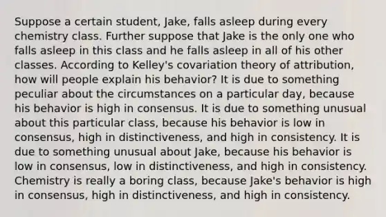 Suppose a certain student, Jake, falls asleep during every chemistry class. Further suppose that Jake is the only one who falls asleep in this class and he falls asleep in all of his other classes. According to Kelley's covariation theory of attribution, how will people explain his behavior? It is due to something peculiar about the circumstances on a particular day, because his behavior is high in consensus. It is due to something unusual about this particular class, because his behavior is low in consensus, high in distinctiveness, and high in consistency. It is due to something unusual about Jake, because his behavior is low in consensus, low in distinctiveness, and high in consistency. Chemistry is really a boring class, because Jake's behavior is high in consensus, high in distinctiveness, and high in consistency.