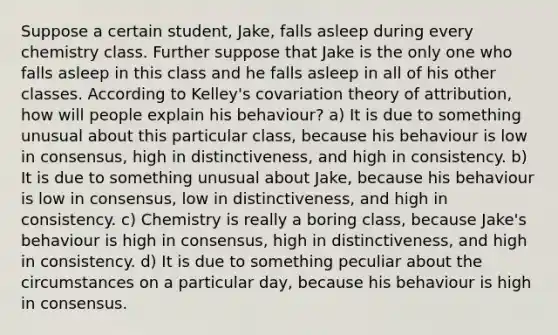 Suppose a certain student, Jake, falls asleep during every chemistry class. Further suppose that Jake is the only one who falls asleep in this class and he falls asleep in all of his other classes. According to Kelley's covariation theory of attribution, how will people explain his behaviour? a) It is due to something unusual about this particular class, because his behaviour is low in consensus, high in distinctiveness, and high in consistency. b) It is due to something unusual about Jake, because his behaviour is low in consensus, low in distinctiveness, and high in consistency. c) Chemistry is really a boring class, because Jake's behaviour is high in consensus, high in distinctiveness, and high in consistency. d) It is due to something peculiar about the circumstances on a particular day, because his behaviour is high in consensus.