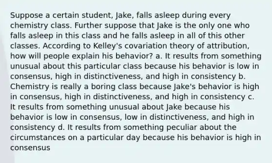 Suppose a certain student, Jake, falls asleep during every chemistry class. Further suppose that Jake is the only one who falls asleep in this class and he falls asleep in all of this other classes. According to Kelley's covariation theory of attribution, how will people explain his behavior? a. It results from something unusual about this particular class because his behavior is low in consensus, high in distinctiveness, and high in consistency b. Chemistry is really a boring class because Jake's behavior is high in consensus, high in distinctiveness, and high in consistency c. It results from something unusual about Jake because his behavior is low in consensus, low in distinctiveness, and high in consistency d. It results from something peculiar about the circumstances on a particular day because his behavior is high in consensus