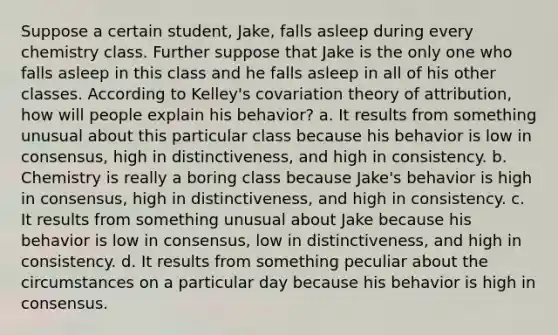 Suppose a certain student, Jake, falls asleep during every chemistry class. Further suppose that Jake is the only one who falls asleep in this class and he falls asleep in all of his other classes. According to Kelley's covariation theory of attribution, how will people explain his behavior? a. It results from something unusual about this particular class because his behavior is low in consensus, high in distinctiveness, and high in consistency. b. Chemistry is really a boring class because Jake's behavior is high in consensus, high in distinctiveness, and high in consistency. c. It results from something unusual about Jake because his behavior is low in consensus, low in distinctiveness, and high in consistency. d. It results from something peculiar about the circumstances on a particular day because his behavior is high in consensus.