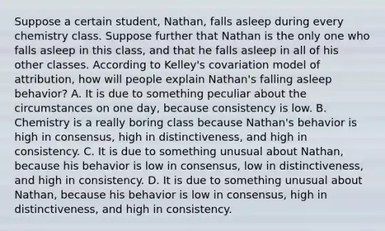 Suppose a certain student, Nathan, falls asleep during every chemistry class. Suppose further that Nathan is the only one who falls asleep in this class, and that he falls asleep in all of his other classes. According to Kelley's covariation model of attribution, how will people explain Nathan's falling asleep behavior? A. It is due to something peculiar about the circumstances on one day, because consistency is low. B. Chemistry is a really boring class because Nathan's behavior is high in consensus, high in distinctiveness, and high in consistency. C. It is due to something unusual about Nathan, because his behavior is low in consensus, low in distinctiveness, and high in consistency. D. It is due to something unusual about Nathan, because his behavior is low in consensus, high in distinctiveness, and high in consistency.